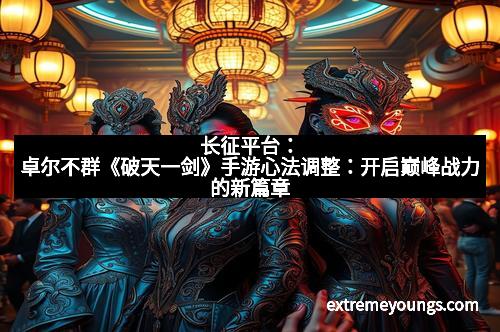 长征平台：卓尔不群《破天一剑》手游心法调整：开启巅峰战力的新篇章