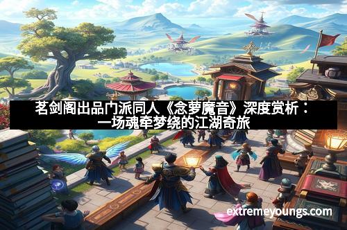 茗剑阁出品门派同人《念萝魔音》深度赏析：一场魂牵梦绕的江湖奇旅