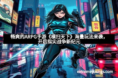 畅爽的ARPG手游《横扫天下》海量玩法来袭，开启指尖战争新纪元